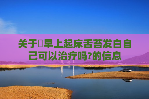 关于​早上起床舌苔发白自己可以治疗吗?的信息