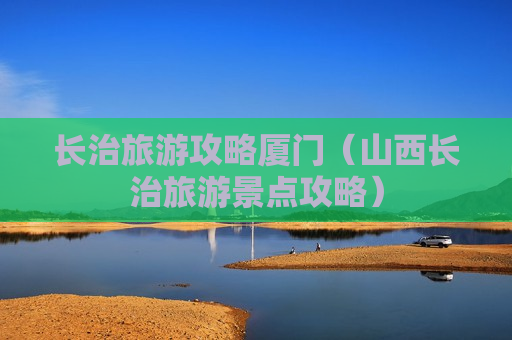 长治旅游攻略厦门（山西长治旅游景点攻略）