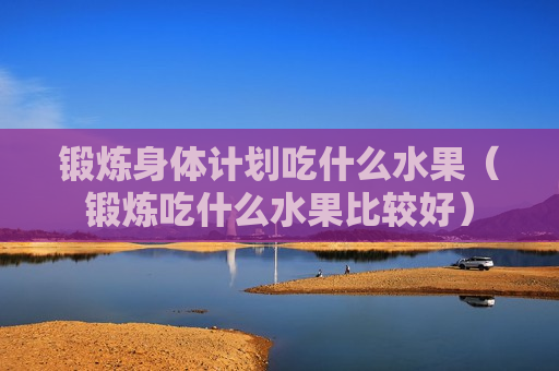 锻炼身体计划吃什么水果（锻炼吃什么水果比较好）