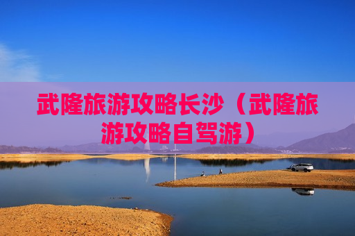 武隆旅游攻略长沙（武隆旅游攻略自驾游）