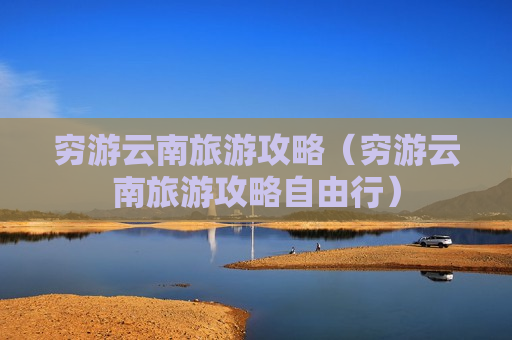 穷游云南旅游攻略（穷游云南旅游攻略自由行）