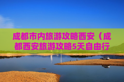 成都市内旅游攻略西安（成都西安旅游攻略5天自由行）