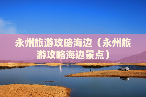 永州旅游攻略海边（永州旅游攻略海边景点）