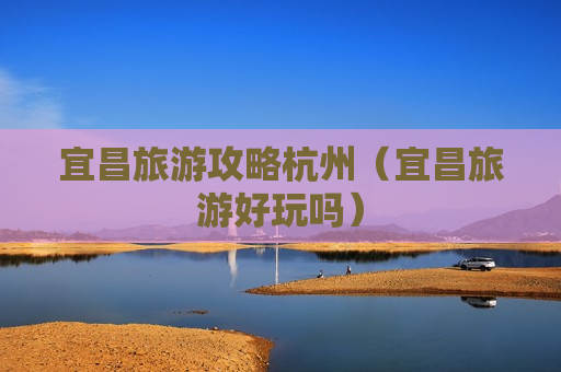宜昌旅游攻略杭州（宜昌旅游好玩吗）