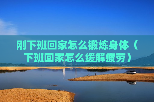 刚下班回家怎么锻炼身体（下班回家怎么缓解疲劳）