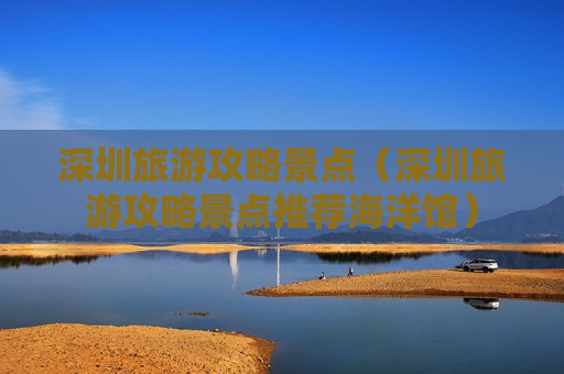 深圳旅游攻略景点（深圳旅游攻略景点推荐海洋馆）