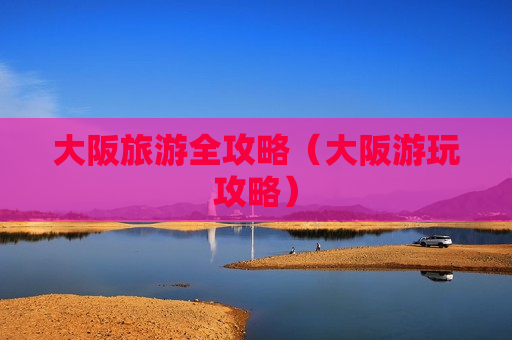 大阪旅游全攻略（大阪游玩攻略）