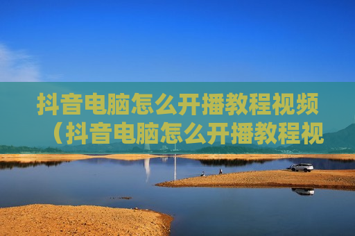 抖音电脑怎么开播教程视频（抖音电脑怎么开播教程视频播放）