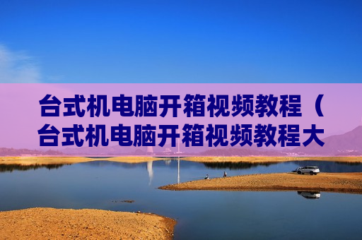 台式机电脑开箱视频教程（台式机电脑开箱视频教程大全）