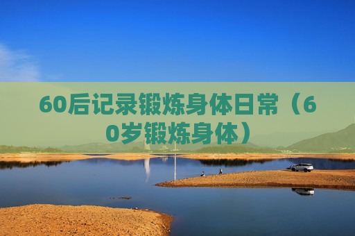 60后记录锻炼身体日常（60岁锻炼身体）