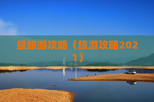 级旅游攻略（旅游攻略2021）