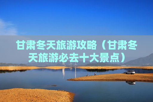 甘肃冬天旅游攻略（甘肃冬天旅游必去十大景点）