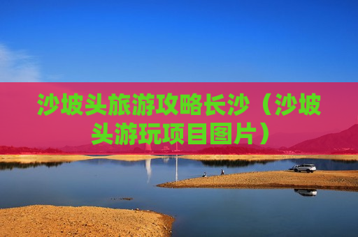 沙坡头旅游攻略长沙（沙坡头游玩项目图片）