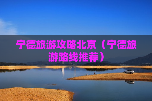 宁德旅游攻略北京（宁德旅游路线推荐）