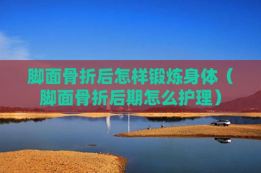 脚面骨折后怎样锻炼身体（脚面骨折后期怎么护理）