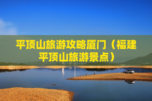 平顶山旅游攻略厦门（福建平顶山旅游景点）
