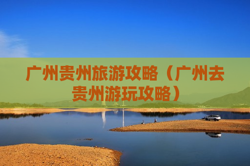 广州贵州旅游攻略（广州去贵州游玩攻略）