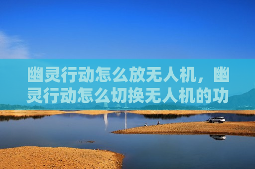 幽灵行动怎么放无人机，幽灵行动怎么切换无人机的功能在哪