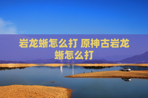 岩龙蜥怎么打 原神古岩龙蜥怎么打
