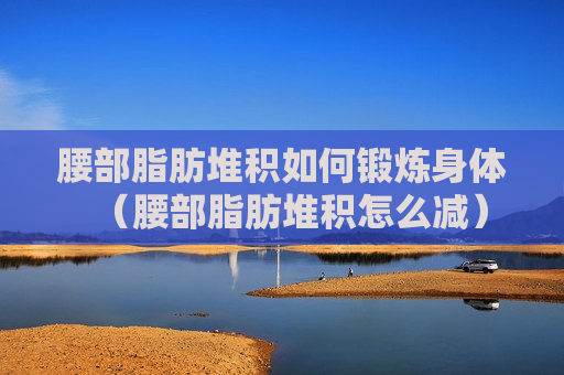 腰部脂肪堆积如何锻炼身体（腰部脂肪堆积怎么减）