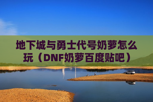 地下城与勇士代号奶萝怎么玩（DNF奶萝百度贴吧）