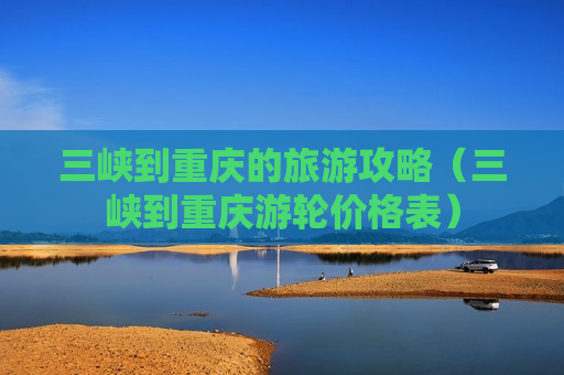 三峡到重庆的旅游攻略（三峡到重庆游轮价格表）