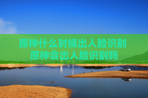 原神什么时候出人脸识别 原神会出人脸识别吗