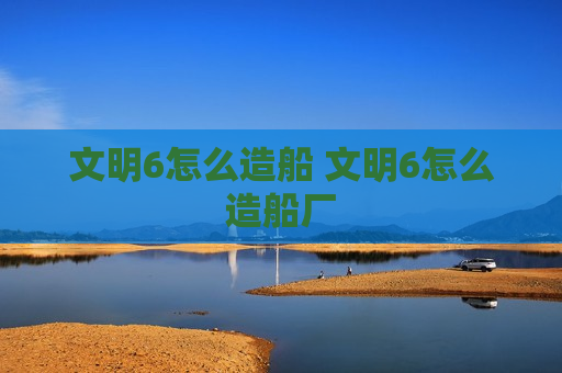 文明6怎么造船 文明6怎么造船厂
