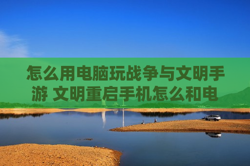 怎么用电脑玩战争与文明手游 文明重启手机怎么和电脑玩