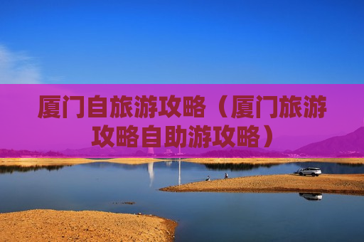 厦门自旅游攻略（厦门旅游攻略自助游攻略）