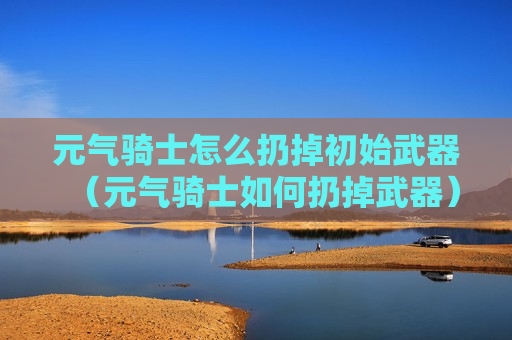 元气骑士怎么扔掉初始武器（元气骑士如何扔掉武器）