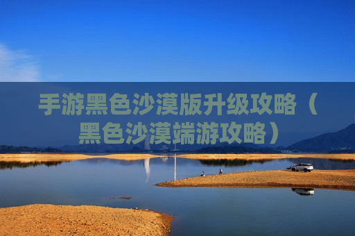 手游黑色沙漠版升级攻略（黑色沙漠端游攻略）