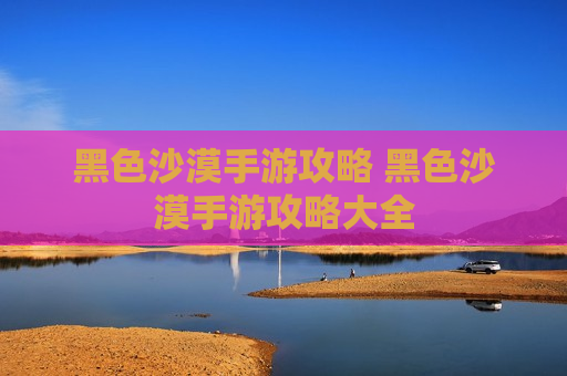 黑色沙漠手游攻略 黑色沙漠手游攻略大全