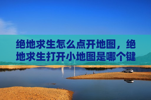 绝地求生怎么点开地图，绝地求生打开小地图是哪个键
