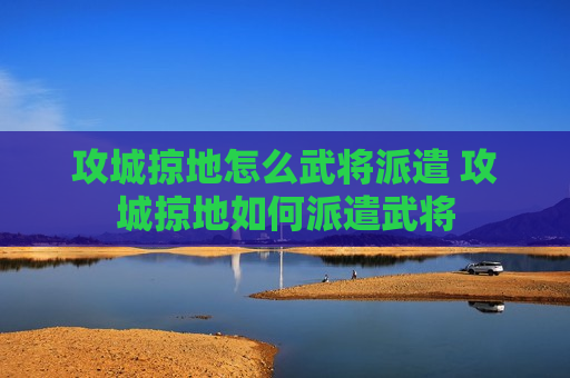 攻城掠地怎么武将派遣 攻城掠地如何派遣武将