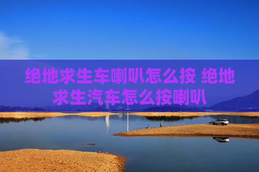 绝地求生车喇叭怎么按 绝地求生汽车怎么按喇叭
