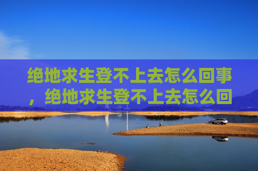 绝地求生登不上去怎么回事，绝地求生登不上去怎么回事一直转圈