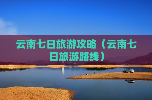 云南七日旅游攻略（云南七日旅游路线）