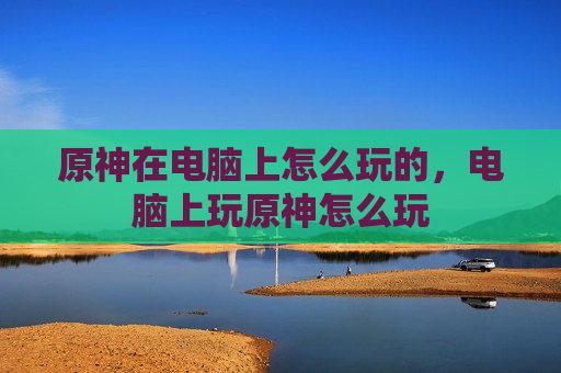 原神在电脑上怎么玩的，电脑上玩原神怎么玩