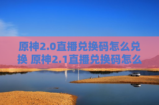 原神2.0直播兑换码怎么兑换 原神2.1直播兑换码怎么兑换