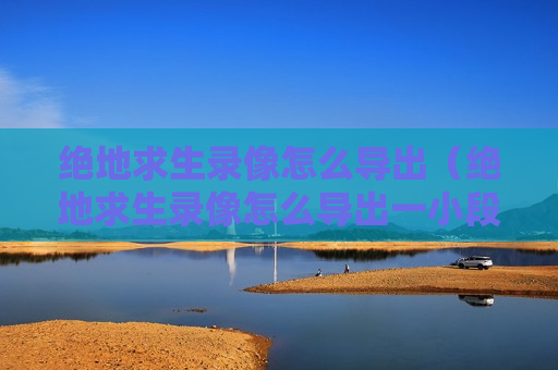 绝地求生录像怎么导出（绝地求生录像怎么导出一小段）