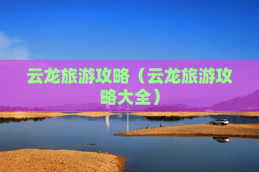 云龙旅游攻略（云龙旅游攻略大全）