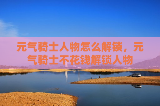 元气骑士人物怎么解锁，元气骑士不花钱解锁人物