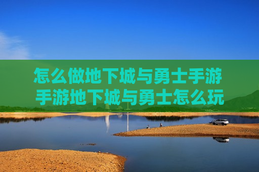 怎么做地下城与勇士手游 手游地下城与勇士怎么玩