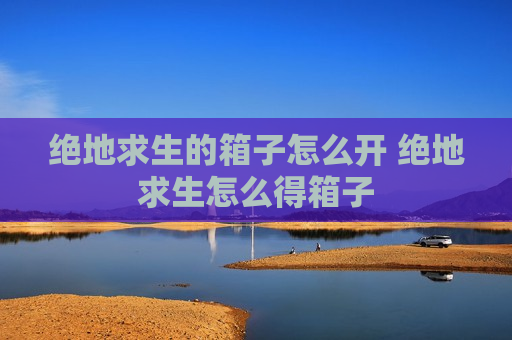 绝地求生的箱子怎么开 绝地求生怎么得箱子