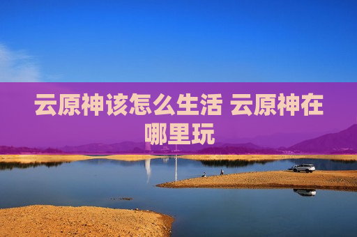 云原神该怎么生活 云原神在哪里玩