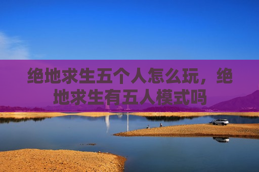 绝地求生五个人怎么玩，绝地求生有五人模式吗