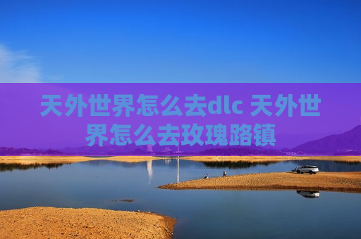天外世界怎么去dlc 天外世界怎么去玫瑰路镇