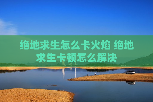 绝地求生怎么卡火焰 绝地求生卡顿怎么解决