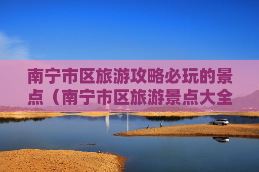 南宁市区旅游攻略必玩的景点（南宁市区旅游景点大全排行）